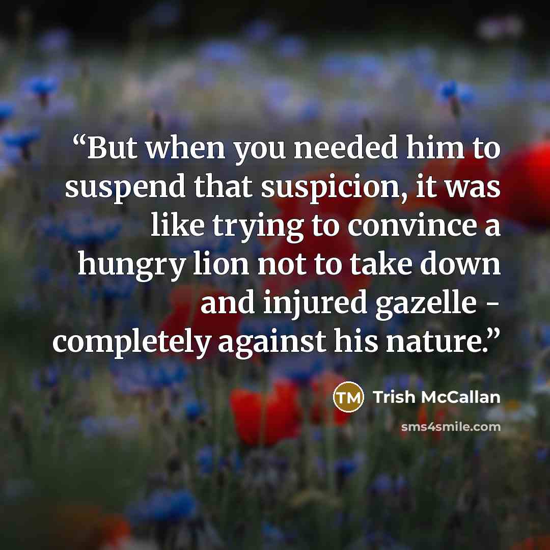 “But when you needed him to suspend that suspicion, it was like trying to convince a hungry lion not to take down and injured gazelle - completely against his nature.” quote by Trish McCallan