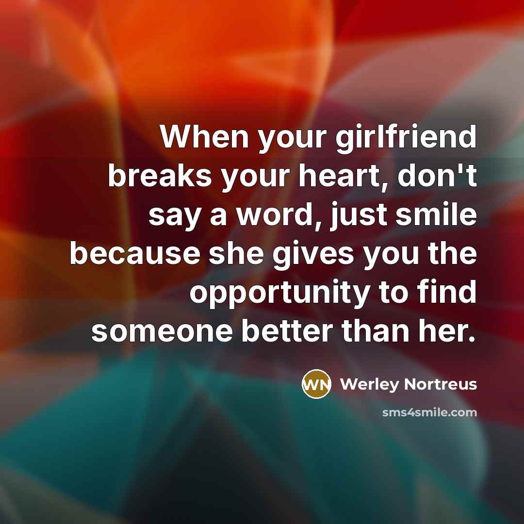 “When your girlfriend breaks your heart, don't say a word, just smile because she gives you the opportunity to find someone better than her.” quote by Werley Nortreus