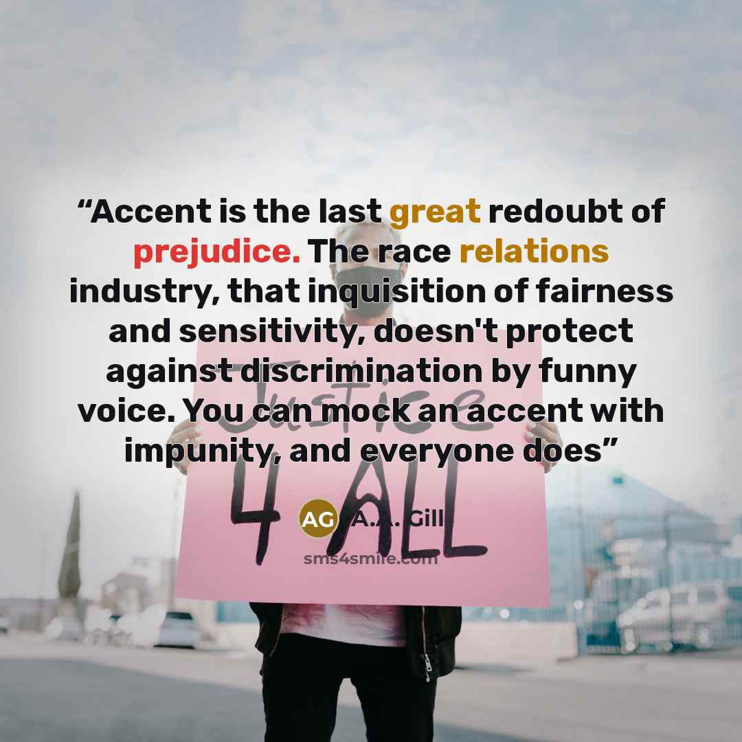 “Accent is the last great redoubt of prejudice. The race relations industry, that inquisition of fairness and sensitivity, doesn't protect against discrimination by funny voice. You can mock an accent with impunity, and everyone does” quote by A.A. Gill