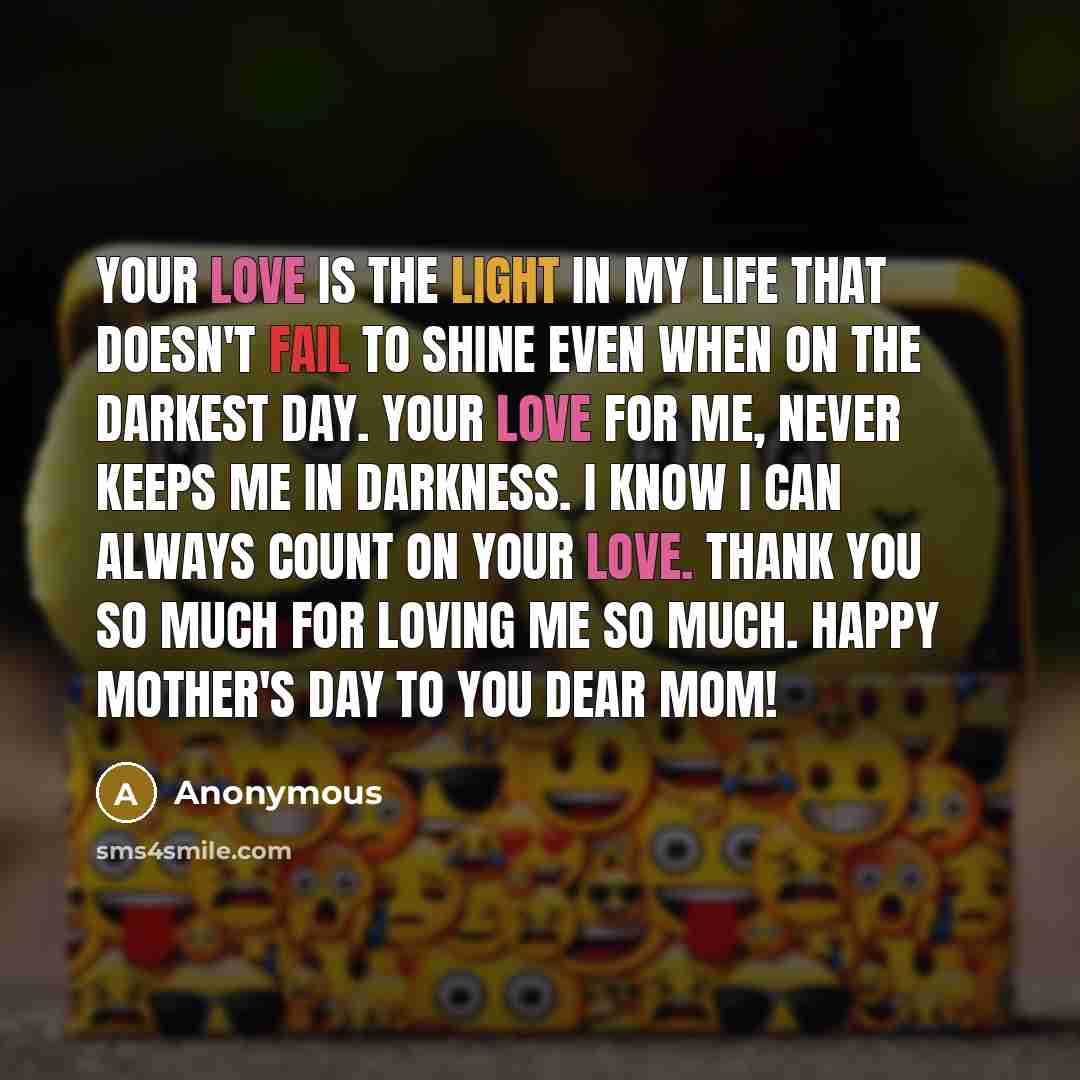 “Your love is the light in my life that doesn't fail to shine even when on the darkest day. Your love for me, never keeps me in darkness. I know I can always count on your love. Thank you so much for loving me so much. Happy Mother's day to you dear Mom!” quote by Anonymous