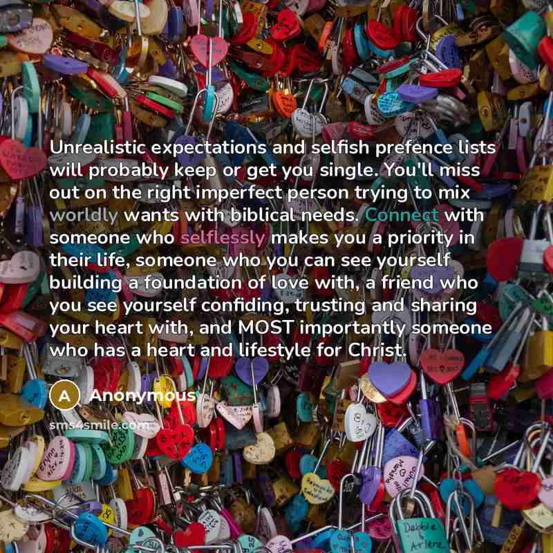 “Unrealistic expectations and selfish prefence lists will probably keep or get you single. You'll miss out on the right imperfect person trying to mix worldly wants with biblical needs. Connect with someone who selflessly makes you a priority in their life, someone who you can see yourself building…” quote by Anonymous