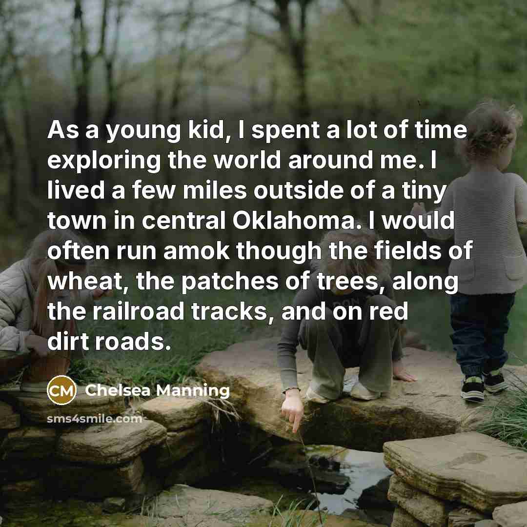 “As a young kid, I spent a lot of time exploring the world around me. I lived a few miles outside of a tiny town in central Oklahoma. I would often run amok though the fields of wheat, the patches of trees, along the railroad tracks, and on red dirt roads.” quote by Chelsea Manning
