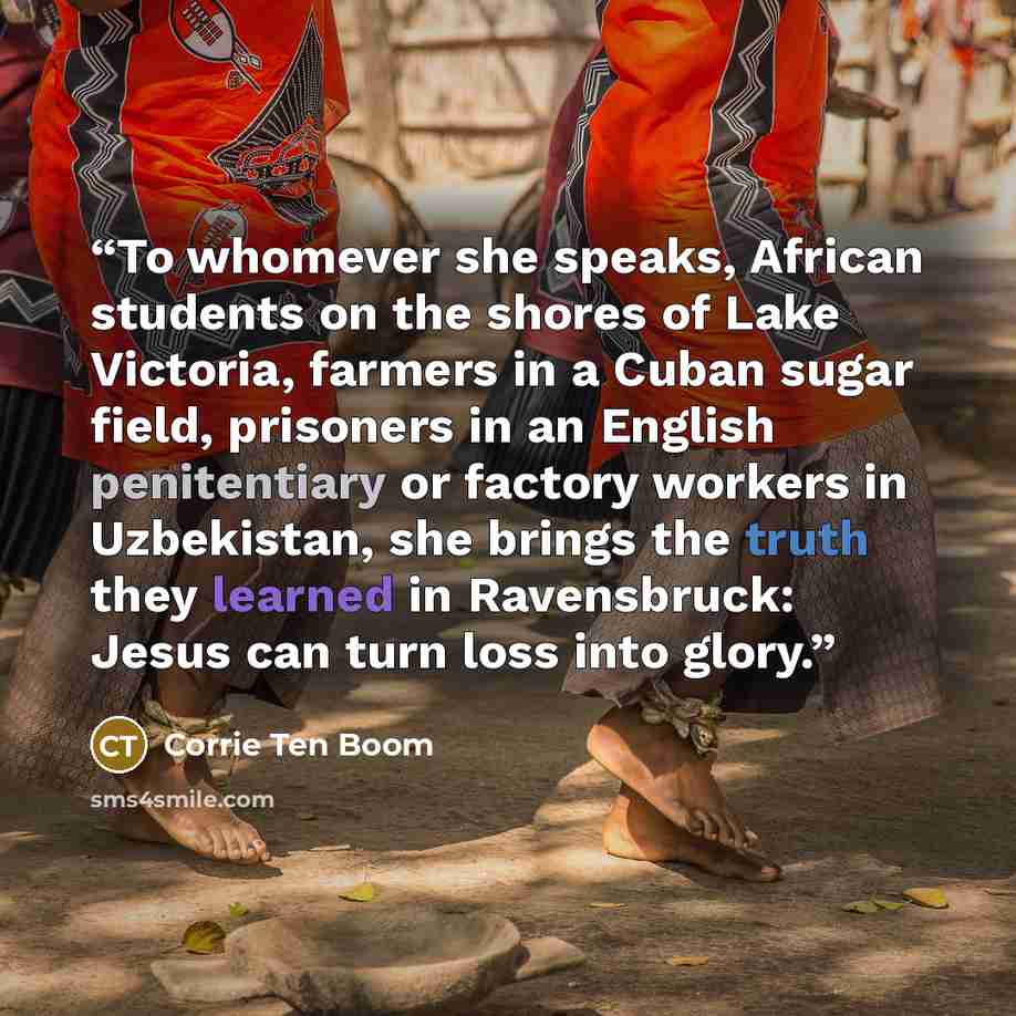 “To whomever she speaks, African students on the shores of Lake Victoria, farmers in a Cuban sugar field, prisoners in an English penitentiary or factory workers in Uzbekistan, she brings the truth they learned in Ravensbruck: Jesus can turn loss into glory.” quote by Corrie ten Boom