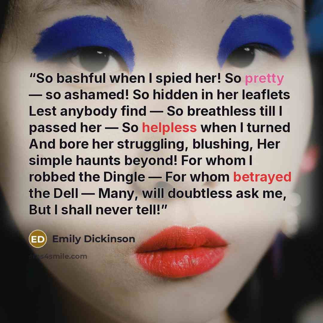 “So bashful when I spied her! So pretty ― so ashamed! So hidden in her leaflets Lest anybody find ― So breathless till I passed her ― So helpless when I turned And bore her struggling, blushing, Her simple haunts beyond! For whom I robbed the Dingle ― For whom betrayed the Dell ― Many, will…” quote by Emily Dickinson