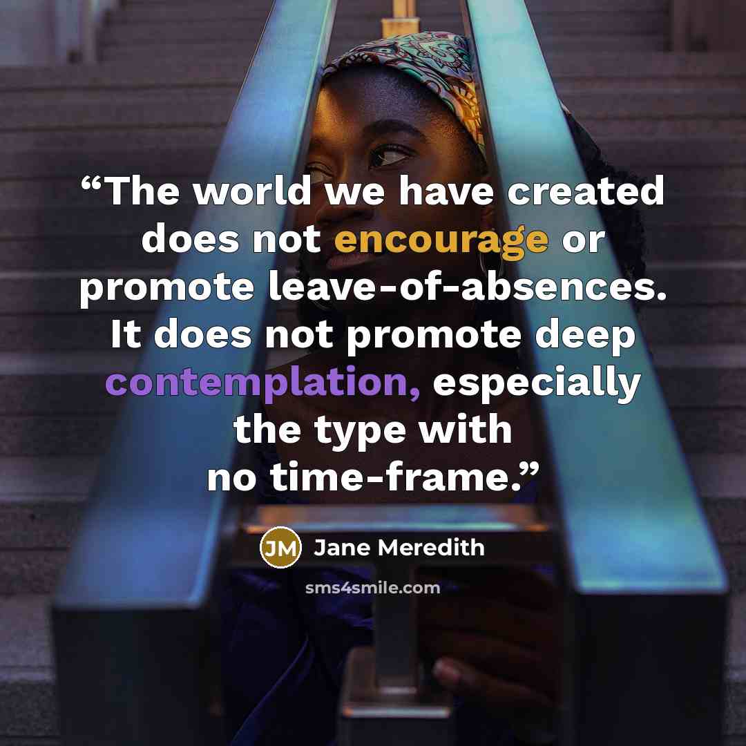 “The world we have created does not encourage or promote leave-of-absences. It does not promote deep contemplation, especially the type with no time-frame.” quote by Jane Meredith