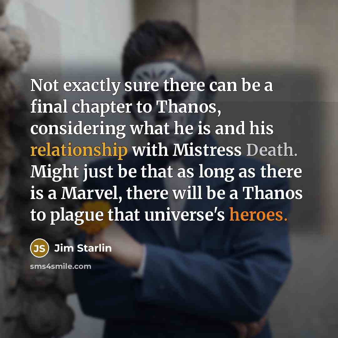 “Not exactly sure there can be a final chapter to Thanos, considering what he is and his relationship with Mistress Death. Might just be that as long as there is a Marvel, there will be a Thanos to plague that universe's heroes.” quote by Jim Starlin