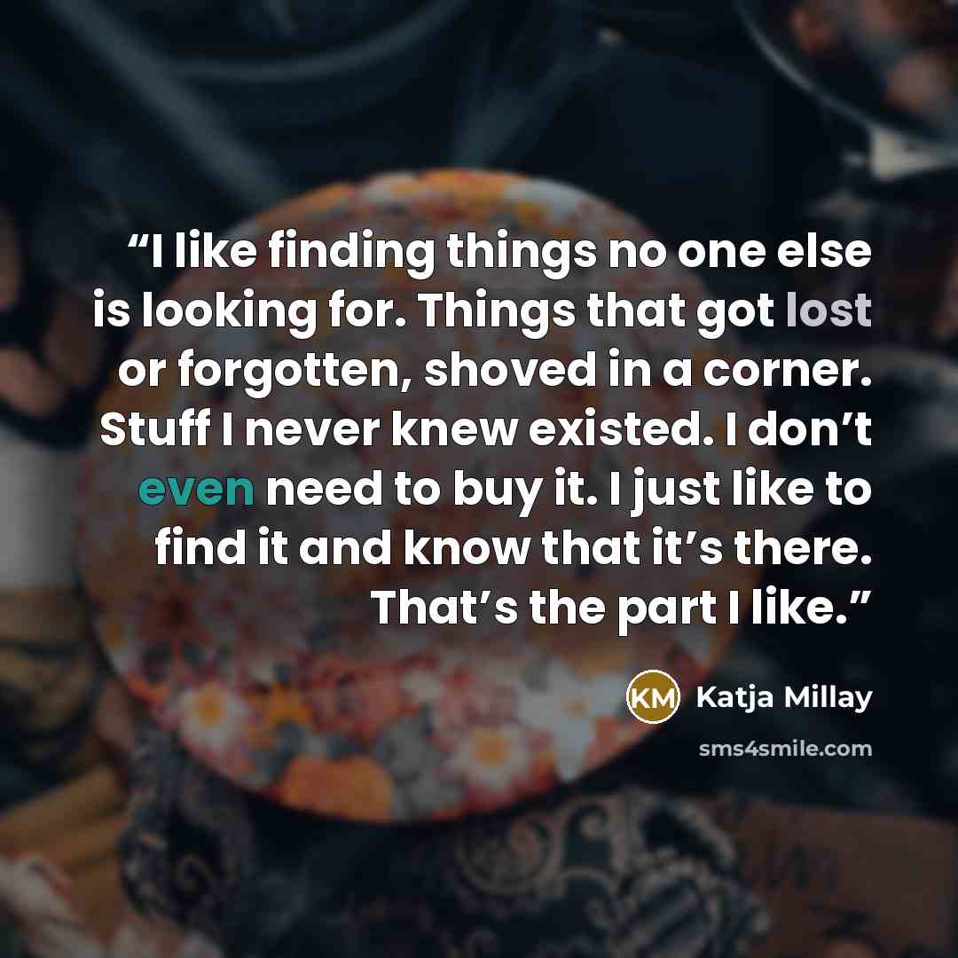“I like finding things no one else is looking for. Things that got lost or forgotten, shoved in a corner. Stuff I never knew existed. I don’t even need to buy it. I just like to find it and know that it’s there. That’s the part I like.” quote by Katja Millay