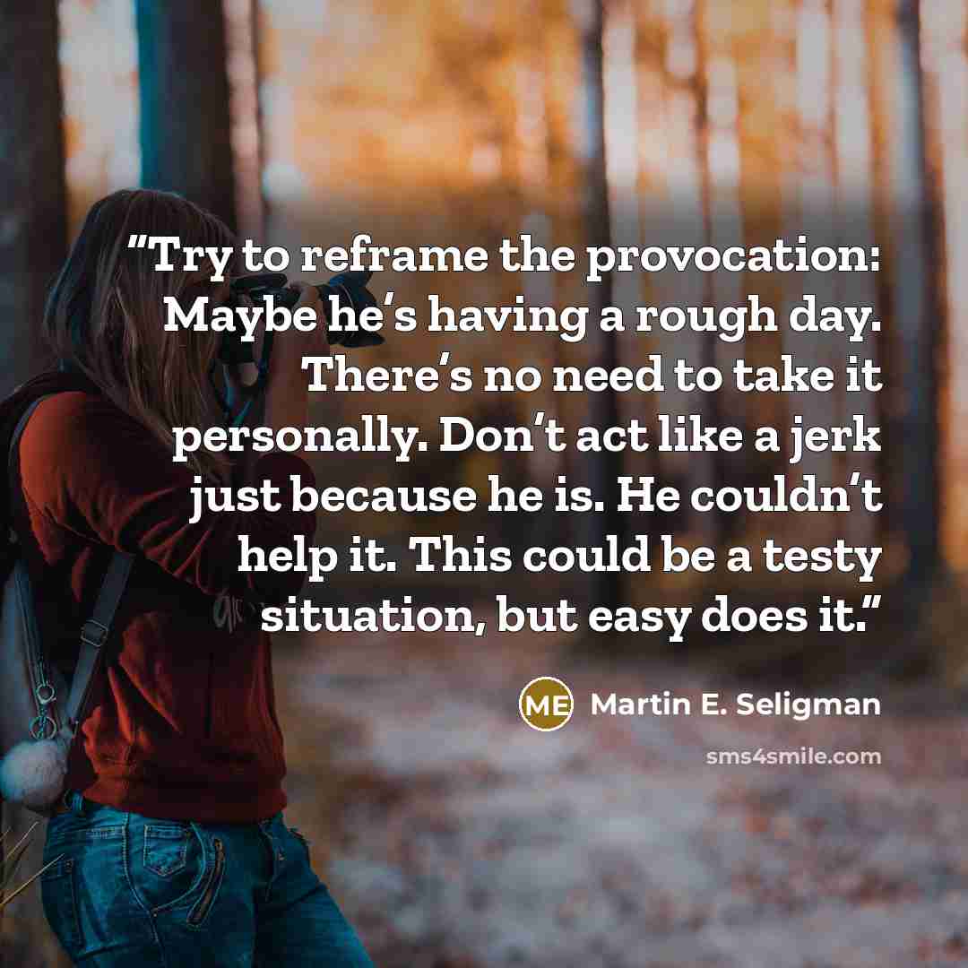 “Try to reframe the provocation: Maybe he’s having a rough day. There’s no need to take it personally. Don’t act like a jerk just because he is. He couldn’t help it. This could be a testy situation, but easy does it.” quote by Martin E. Seligman