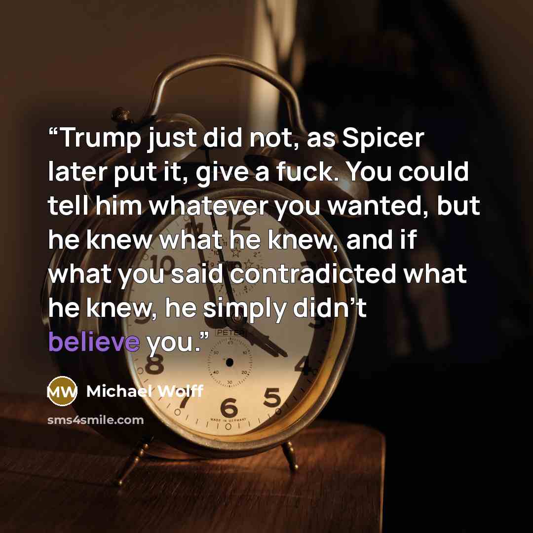 “Trump just did not, as Spicer later put it, give a fuck. You could tell him whatever you wanted, but he knew what he knew, and if what you said contradicted what he knew, he simply didn’t believe you.” quote by Michael Wolff