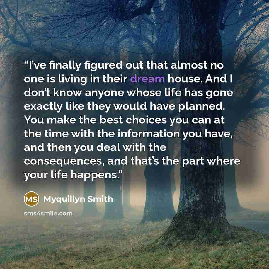 “I’ve finally figured out that almost no one is living in their dream house. And I don’t know anyone whose life has gone exactly like they would have planned. You make the best choices you can at the time with the information you have, and then you deal with the consequences, and that’s the part…” quote by Myquillyn Smith