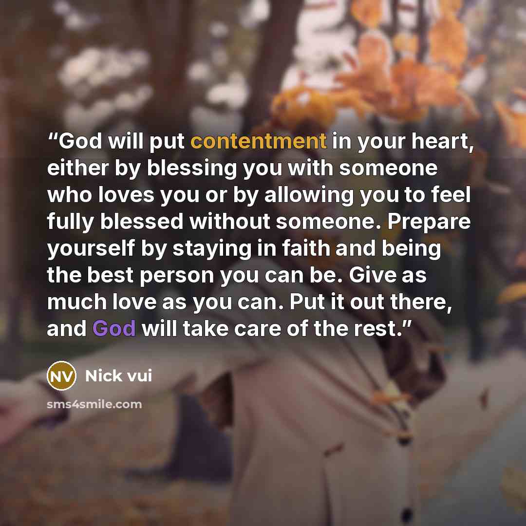 “God will put contentment in your heart, either by blessing you with someone who loves you or by allowing you to feel fully blessed without someone. Prepare yourself by staying in faith and being the best person you can be. Give as much love as you can. Put it out there, and God will take care of…” quote by Nick vui