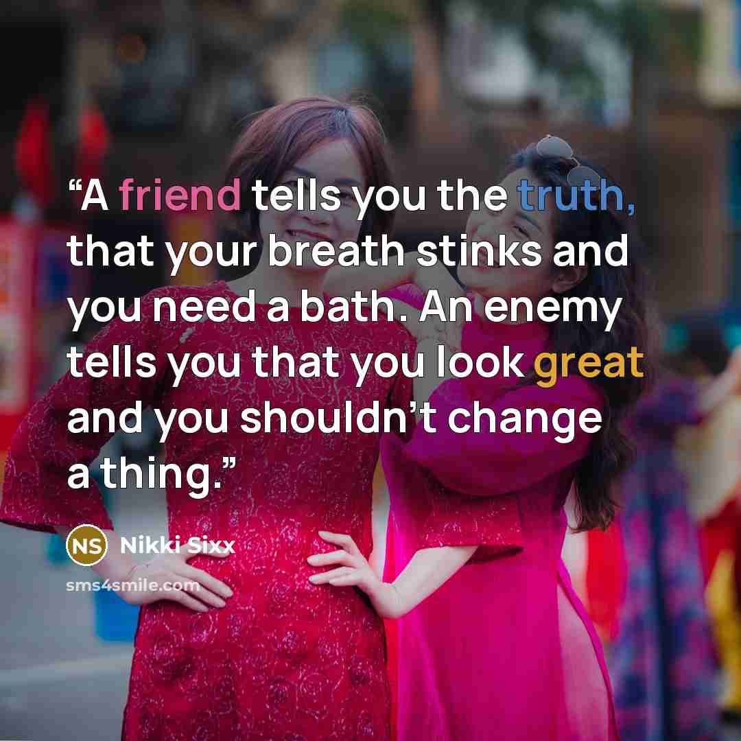 “A friend tells you the truth, that your breath stinks and you need a bath. An enemy tells you that you look great and you shouldn’t change a thing.” quote by Nikki Sixx