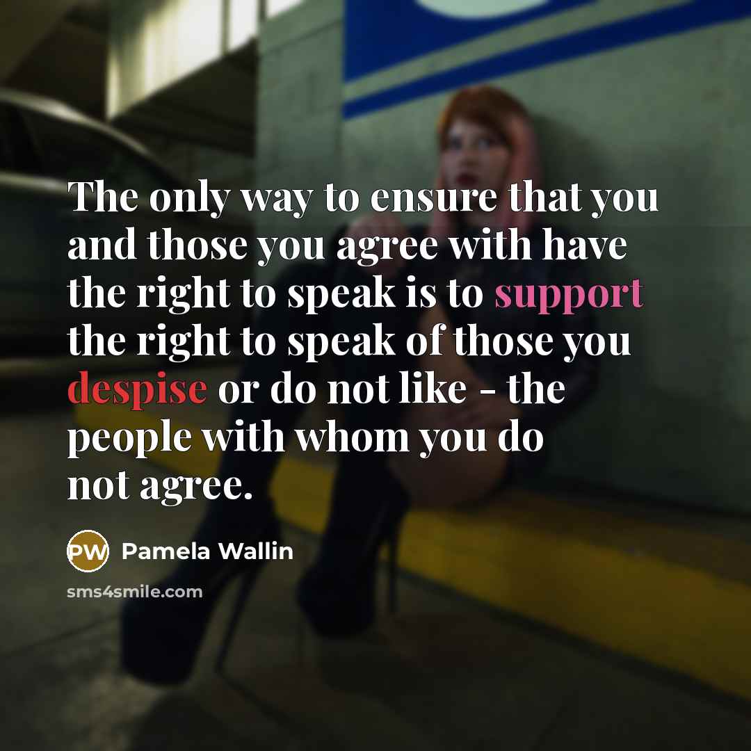 “The only way to ensure that you and those you agree with have the right to speak is to support the right to speak of those you despise or do not like - the people with whom you do not agree.” quote by Pamela Wallin