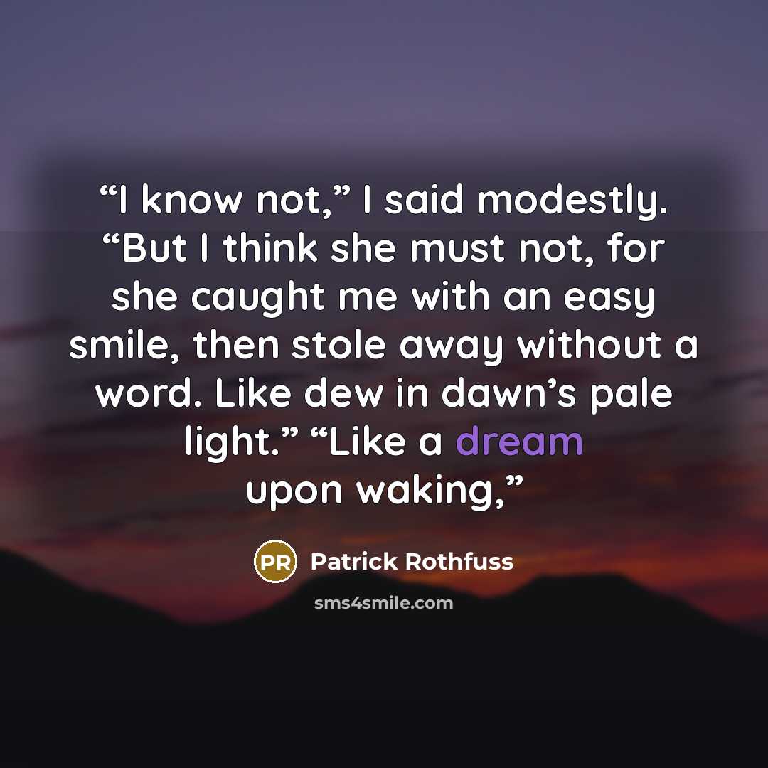 “I know not,” I said modestly. “But I think she must not, for she caught me with an easy smile, then stole away without a word. Like dew in dawn’s pale light.” “Like a dream upon waking,” quote by Patrick Rothfuss