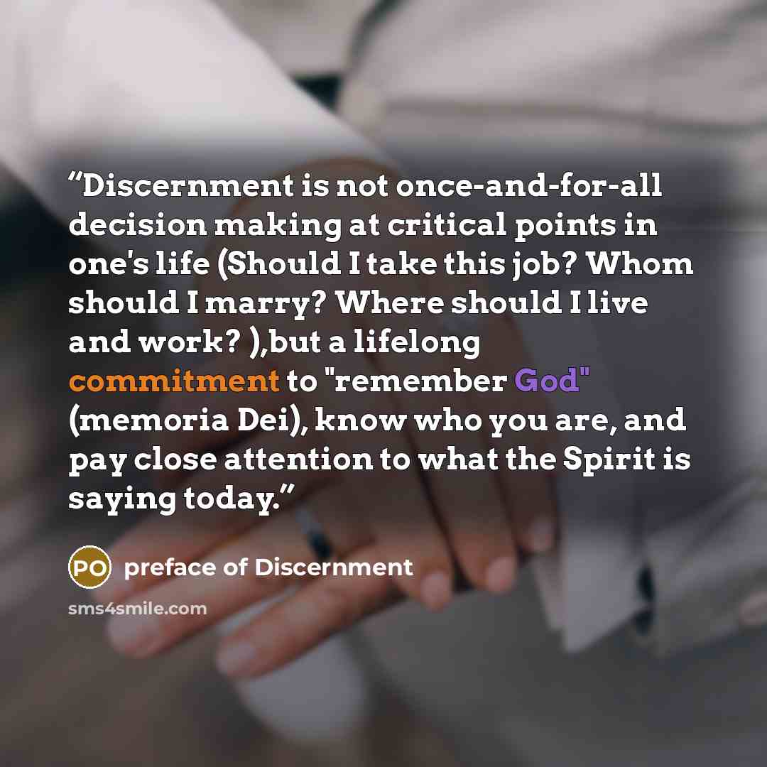 “Discernment is not once-and-for-all decision making at critical points in one's life (Should I take this job? Whom should I marry? Where should I live and work? ),but a lifelong commitment to "remember God" (memoria Dei), know who you are, and pay close attention to what the Spirit is saying today.” quote by preface of Discernment