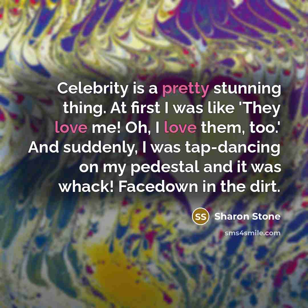 “Celebrity is a pretty stunning thing. At first I was like 'They love me! Oh, I love them, too.' And suddenly, I was tap-dancing on my pedestal and it was whack! Facedown in the dirt.” quote by Sharon Stone