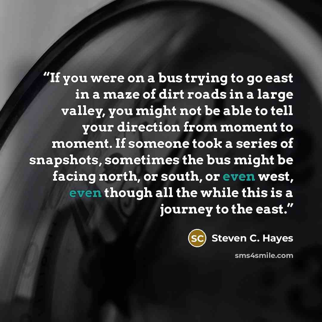 “If you were on a bus trying to go east in a maze of dirt roads in a large valley, you might not be able to tell your direction from moment to moment. If someone took a series of snapshots, sometimes the bus might be facing north, or south, or even west, even though all the while this is a journey…” quote by Steven C. Hayes