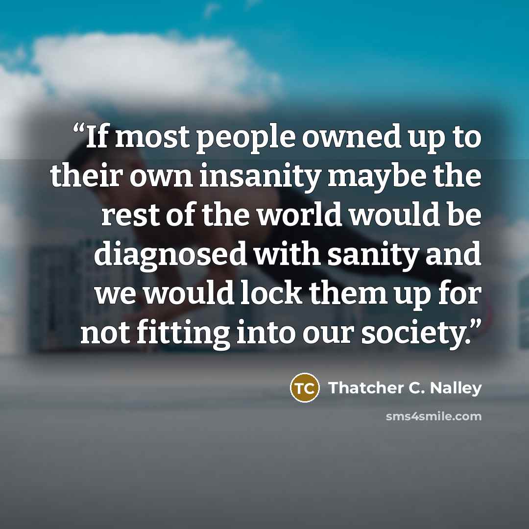 “If most people owned up to their own insanity maybe the rest of the world would be diagnosed with sanity and we would lock them up for not fitting into our society.” quote by Thatcher C. Nalley