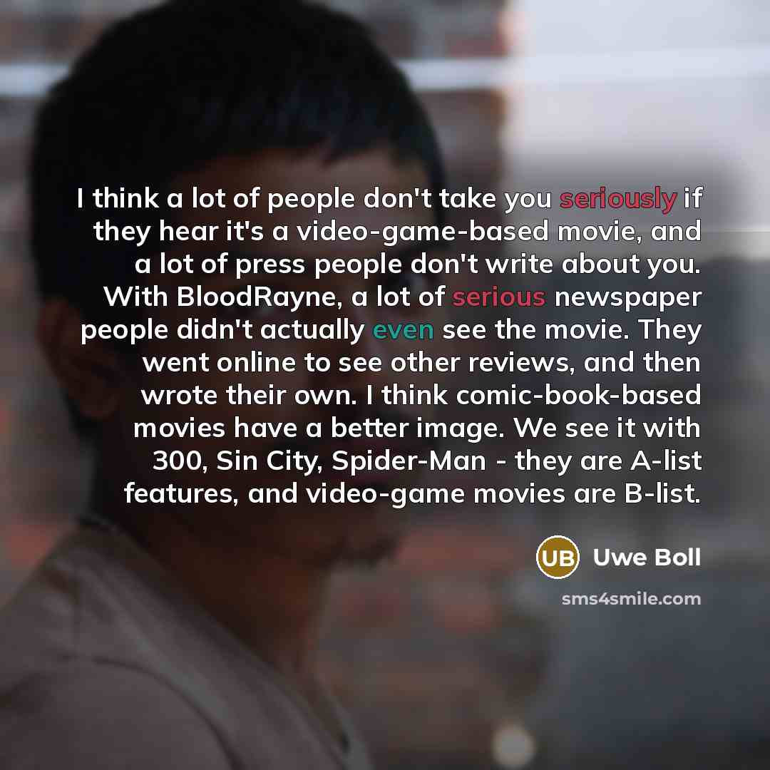 “I think a lot of people don't take you seriously if they hear it's a video-game-based movie, and a lot of press people don't write about you. With BloodRayne, a lot of serious newspaper people didn't actually even see the movie. They went online to see other reviews, and then wrote their own. I…” quote by Uwe Boll