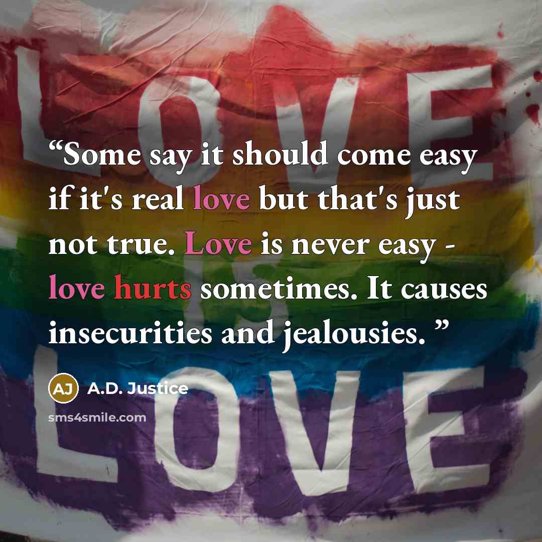 “Some say it should come easy if it's real love but that's just not true. Love is never easy - love hurts sometimes. It causes insecurities and jealousies.” quote by A.D. Justice