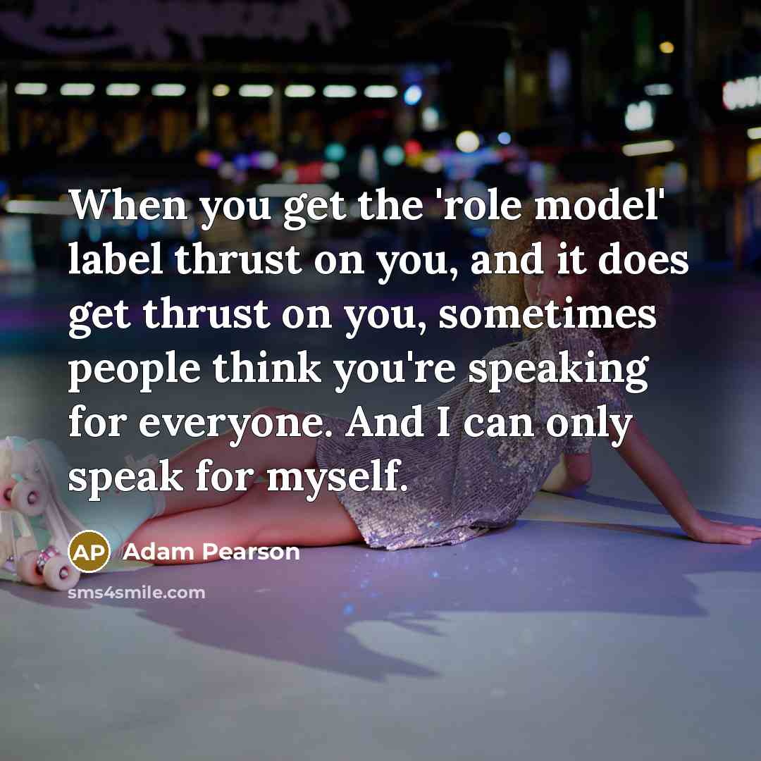 “When you get the 'role model' label thrust on you, and it does get thrust on you, sometimes people think you're speaking for everyone. And I can only speak for myself.” quote by Adam Pearson