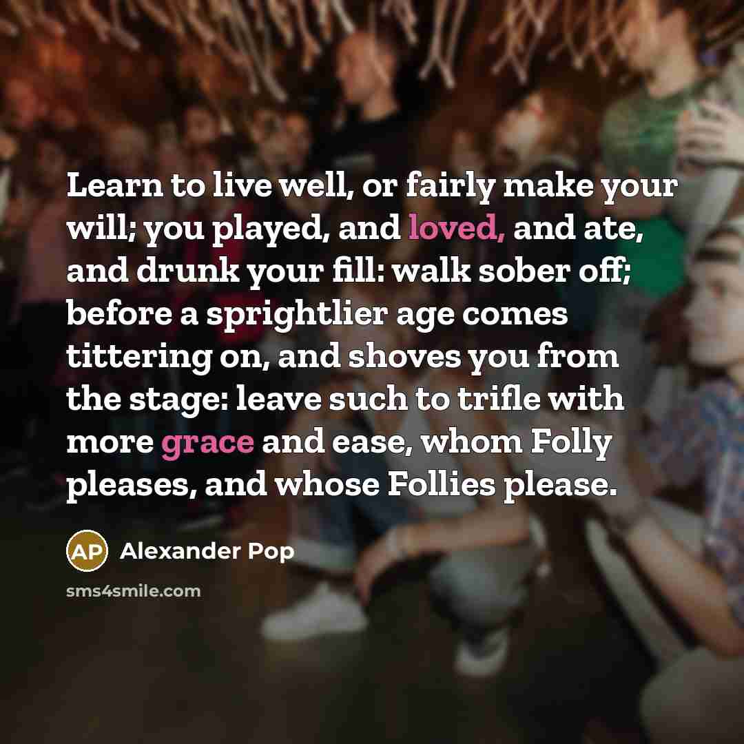 “Learn to live well, or fairly make your will; you played, and loved, and ate, and drunk your fill: walk sober off; before a sprightlier age comes tittering on, and shoves you from the stage: leave such to trifle with more grace and ease, whom Folly pleases, and whose Follies please.” quote by Alexander Pop