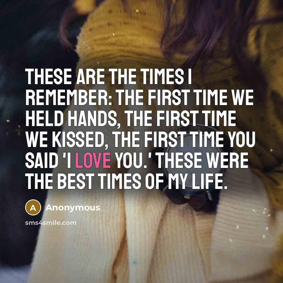 “These are the times I remember: The first time we held hands, the first time we kissed, the first time you said 'I Love You.' These were the best times of my life.” quote by Anonymous