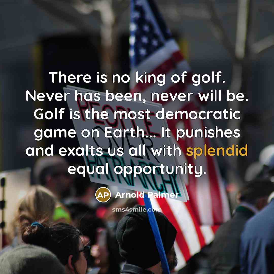 “There is no king of golf. Never has been, never will be. Golf is the most democratic game on Earth... It punishes and exalts us all with splendid equal opportunity.” quote by Arnold Palmer
