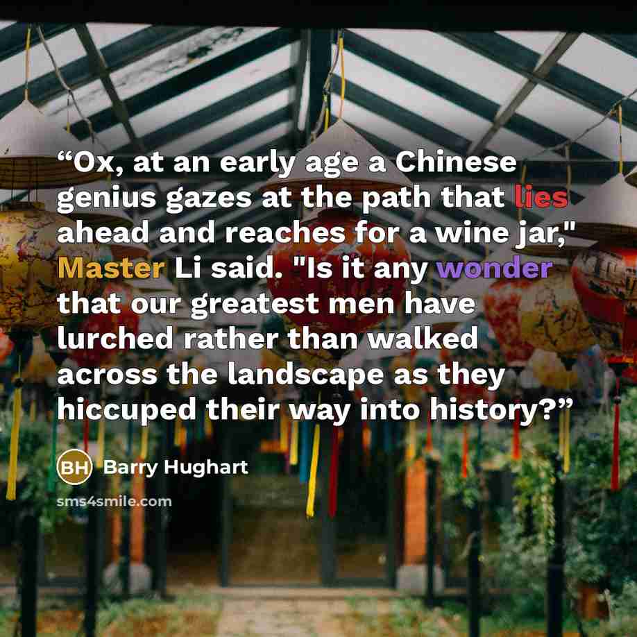 “Ox, at an early age a Chinese genius gazes at the path that lies ahead and reaches for a wine jar," Master Li said. "Is it any wonder that our greatest men have lurched rather than walked across the landscape as they hiccuped their way into history?” quote by Barry Hughart