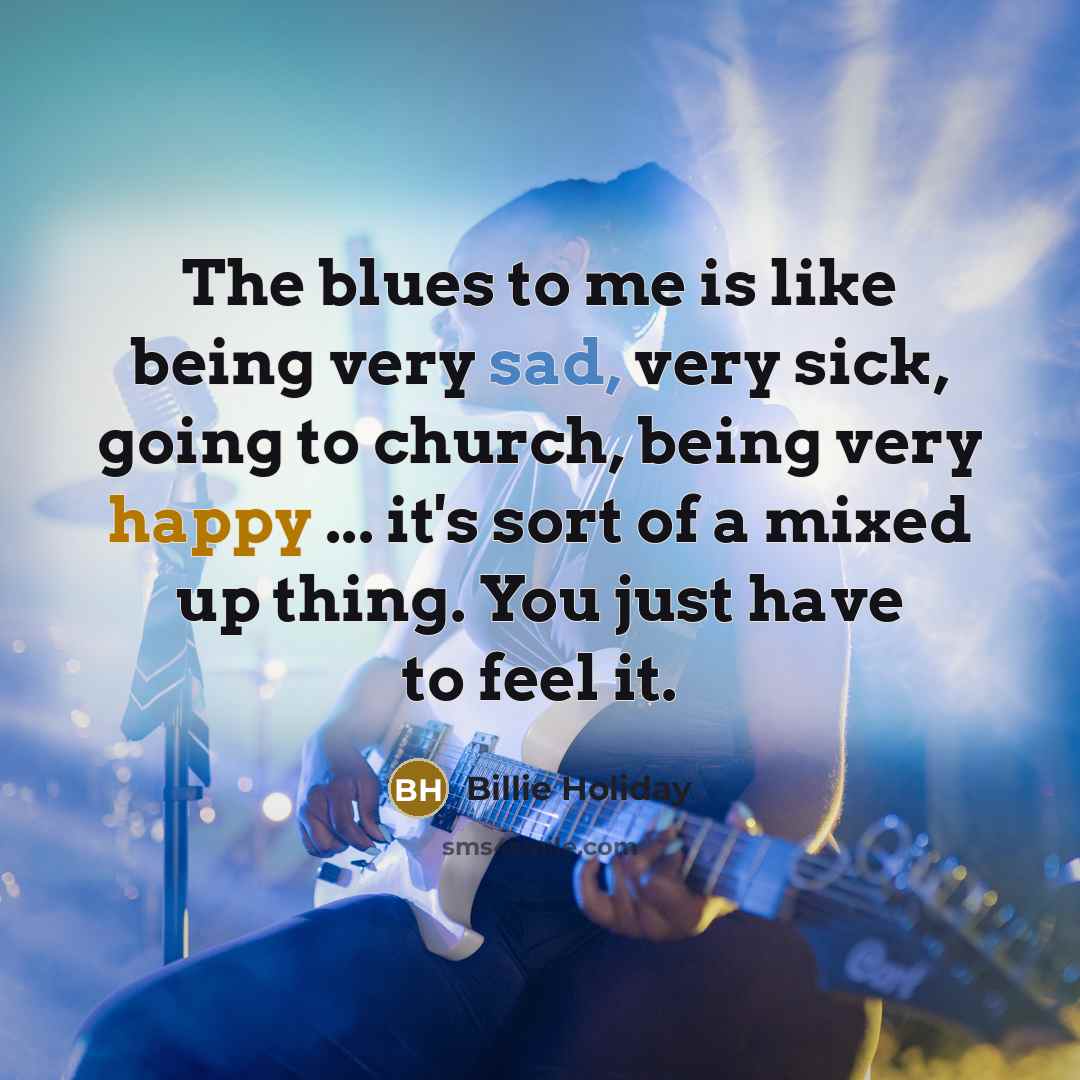 “The blues to me is like being very sad, very sick, going to church, being very happy ... it's sort of a mixed up thing. You just have to feel it.” quote by Billie Holiday