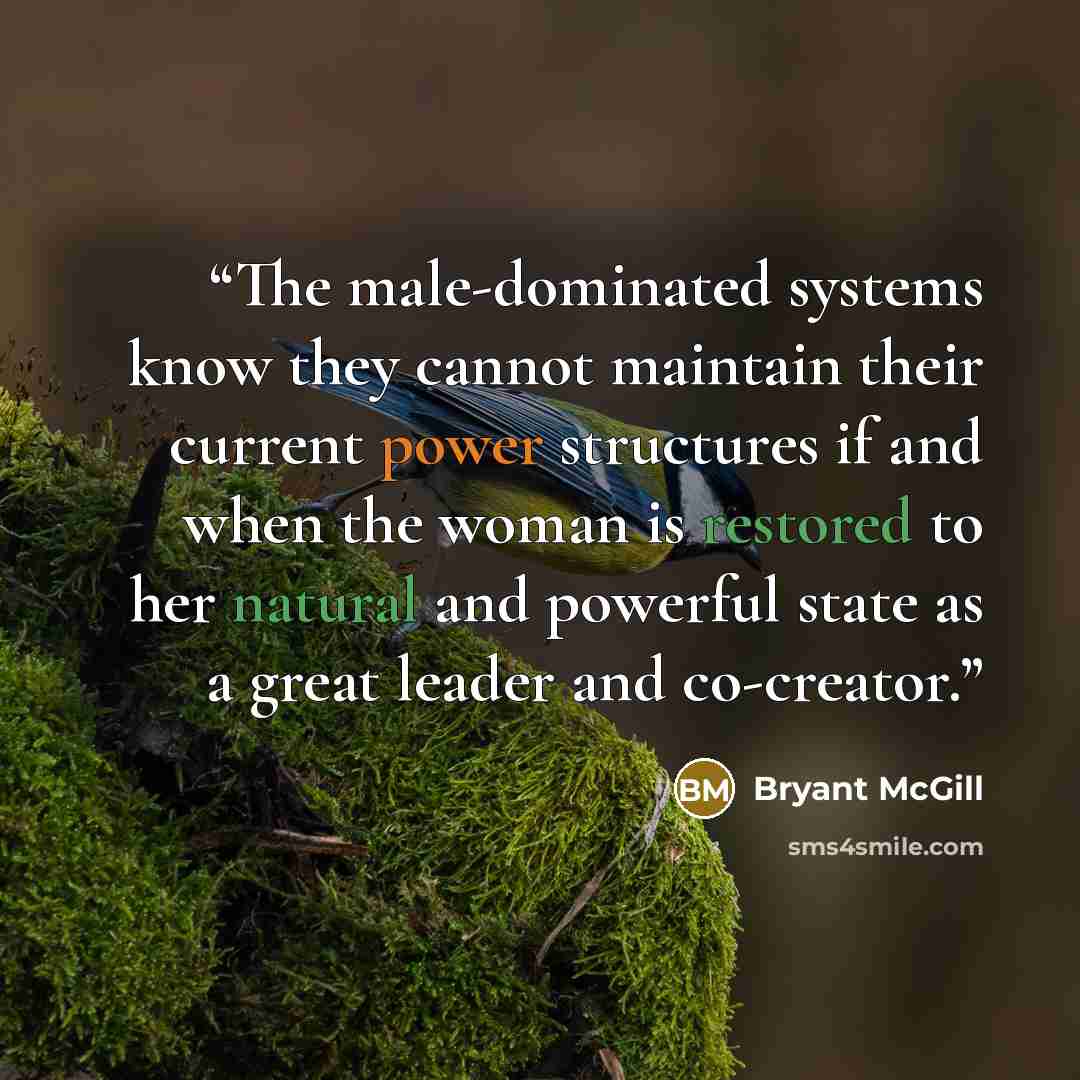 “The male-dominated systems know they cannot maintain their current power structures if and when the woman is restored to her natural and powerful state as a great leader and co-creator.” quote by Bryant McGill