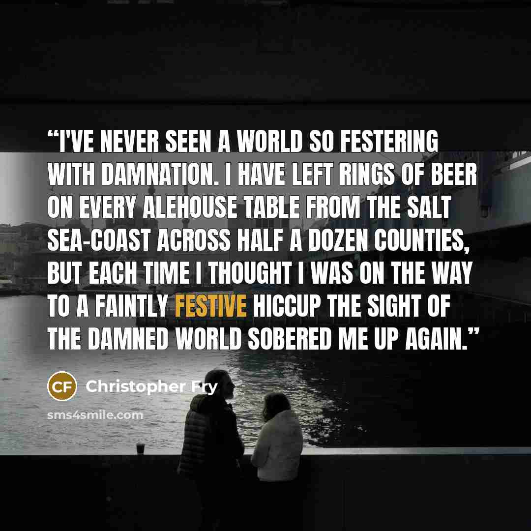 “I've never seen a world So festering with damnation. I have left Rings of beer on every alehouse table From the salt sea-coast across half a dozen counties, But each time I thought I was on the way To a faintly festive hiccup The sight of the damned world sobered me up again.” quote by Christopher Fry