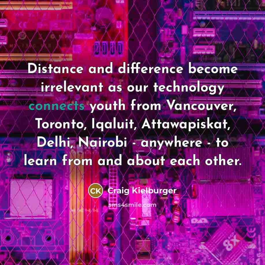 “Distance and difference become irrelevant as our technology connects youth from Vancouver, Toronto, Iqaluit, Attawapiskat, Delhi, Nairobi - anywhere - to learn from and about each other.” quote by Craig Kielburger