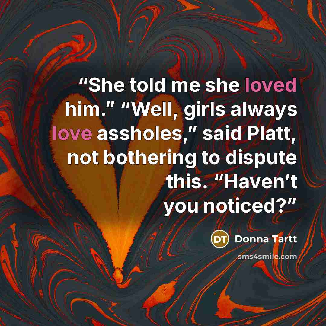 “She told me she loved him.” “Well, girls always love assholes,” said Platt, not bothering to dispute this. “Haven’t you noticed?” quote by Donna Tartt