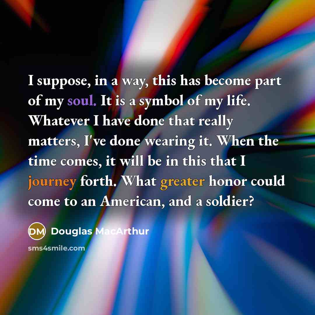 “I suppose, in a way, this has become part of my soul. It is a symbol of my life. Whatever I have done that really matters, I've done wearing it. When the time comes, it will be in this that I journey forth. What greater honor could come to an American, and a soldier?” quote by Douglas MacArthur