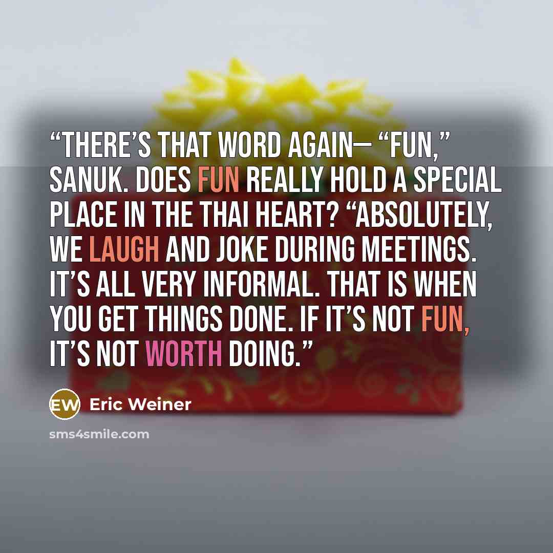 “There’s that word again— “fun,” sanuk. Does fun really hold a special place in the Thai heart? “Absolutely, we laugh and joke during meetings. It’s all very informal. That is when you get things done. If it’s not fun, it’s not worth doing.” quote by Eric Weiner