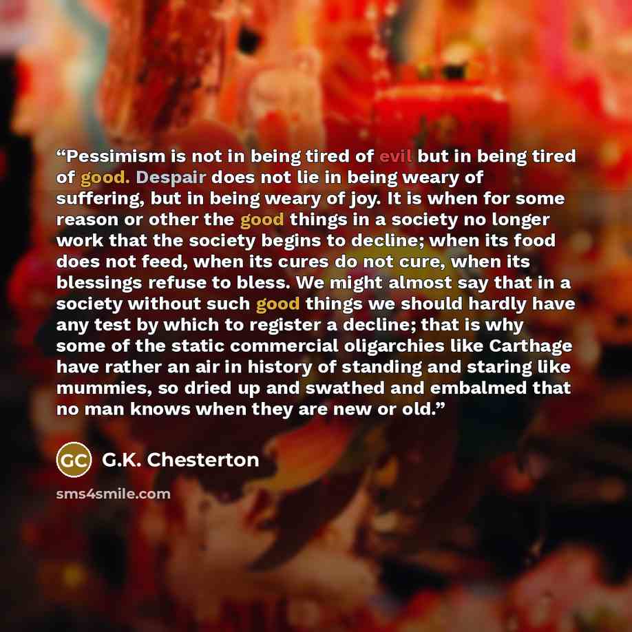 “Pessimism is not in being tired of evil but in being tired of good. Despair does not lie in being weary of suffering, but in being weary of joy. It is when for some reason or other the good things in a society no longer work that the society begins to decline; when its food does not feed, when its…” quote by G.K. Chesterton