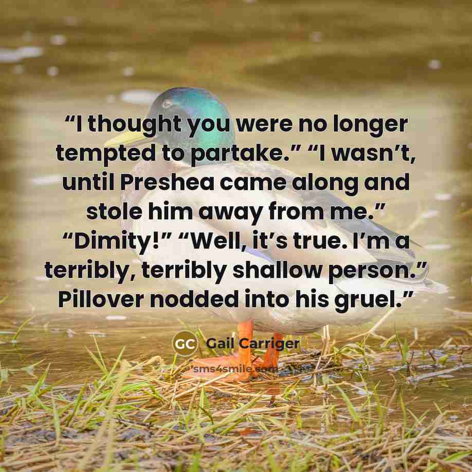 “I thought you were no longer tempted to partake.” “I wasn’t, until Preshea came along and stole him away from me.” “Dimity!” “Well, it’s true. I’m a terribly, terribly shallow person.” Pillover nodded into his gruel.” quote by Gail Carriger