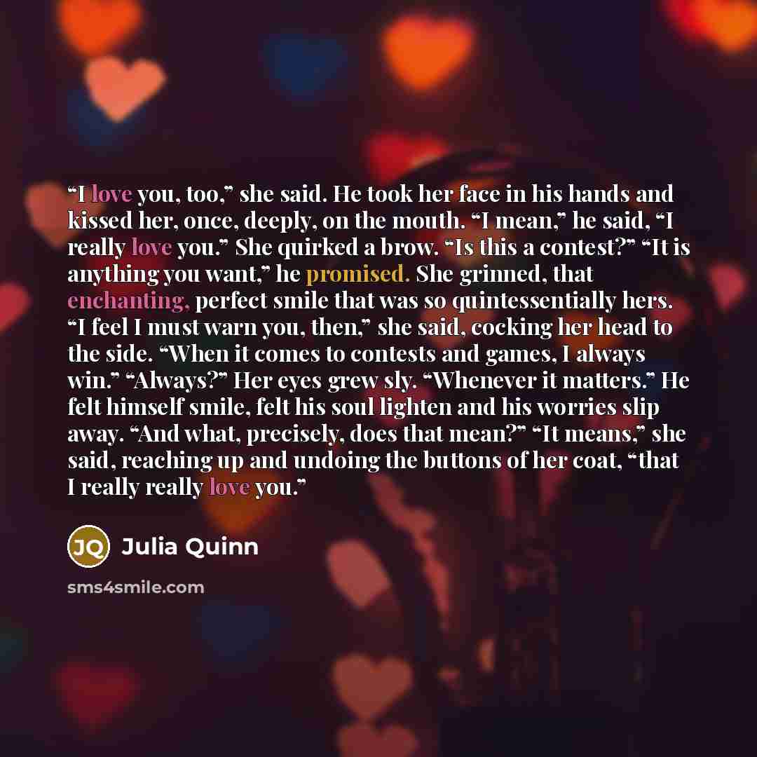 “I love you, too,” she said. He took her face in his hands and kissed her, once, deeply, on the mouth. “I mean,” he said, “I really love you.” She quirked a brow. “Is this a contest?” “It is anything you want,” he promised. She grinned, that enchanting, perfect smile that was so quintessentially…” quote by Julia Quinn