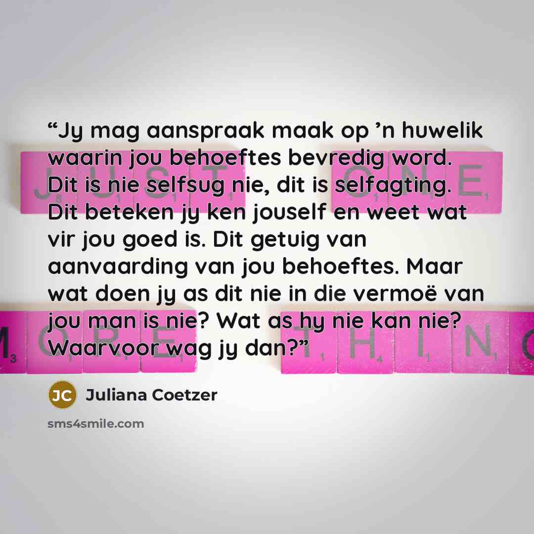 “Jy mag aanspraak maak op ’n huwelik waarin jou behoeftes bevredig word. Dit is nie selfsug nie, dit is selfagting. Dit beteken jy ken jouself en weet wat vir jou goed is. Dit getuig van aanvaarding van jou behoeftes. Maar wat doen jy as dit nie in die vermoë van jou man is nie? Wat as hy nie kan…” quote by Juliana Coetzer