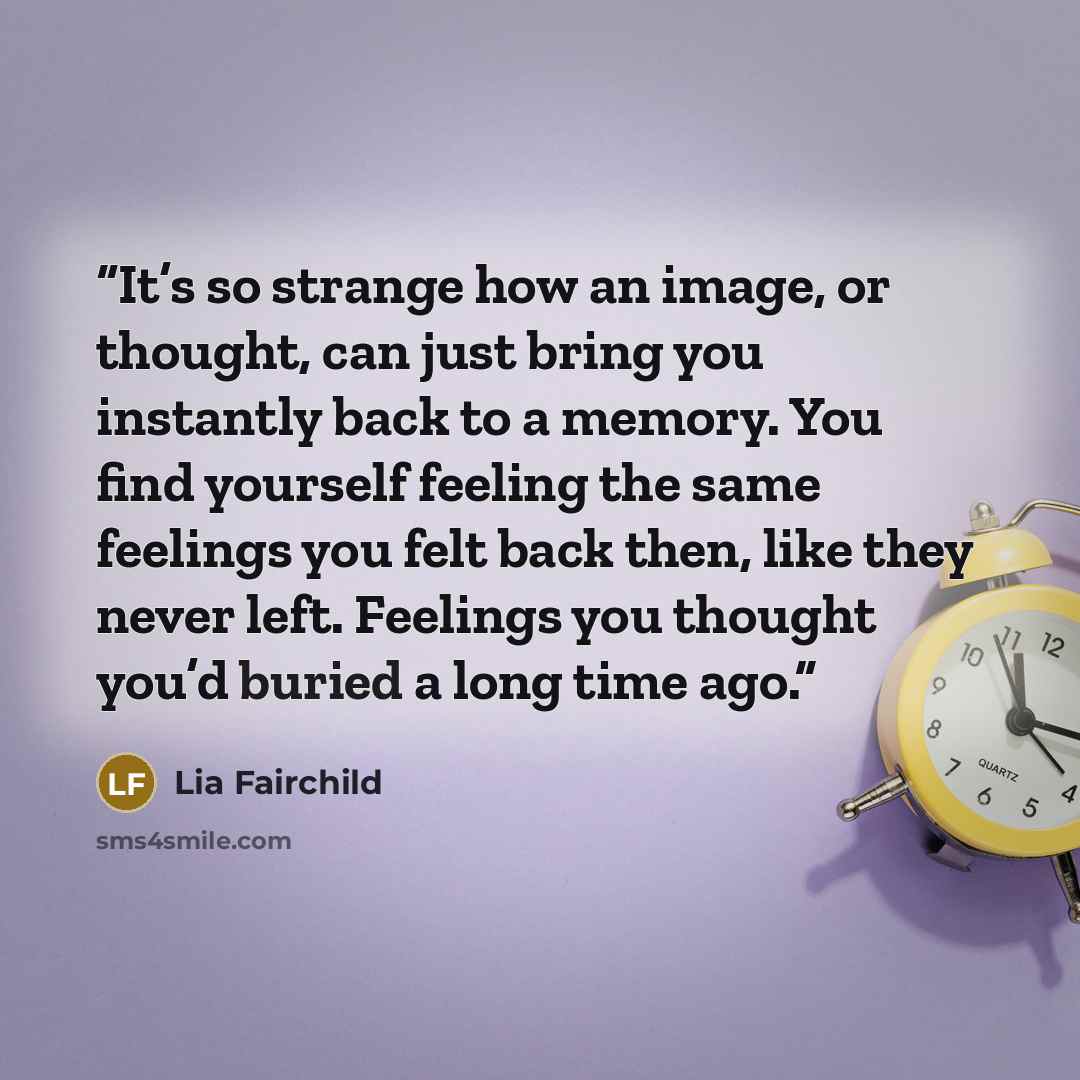 “It’s so strange how an image, or thought, can just bring you instantly back to a memory. You find yourself feeling the same feelings you felt back then, like they never left. Feelings you thought you’d buried a long time ago.” quote by Lia Fairchild