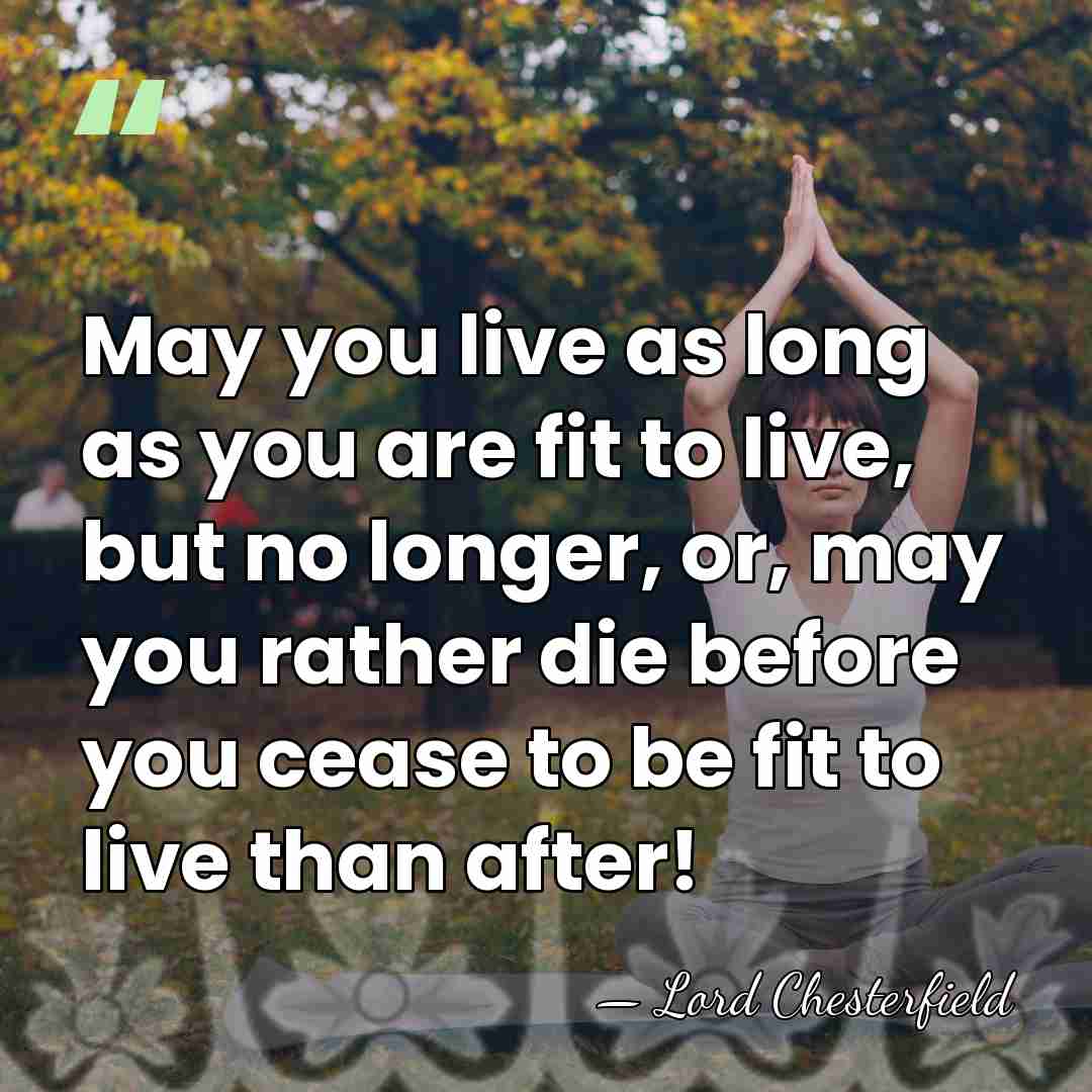May you live as long as you are fit to live, but&hellip; - Lord Chesterfield