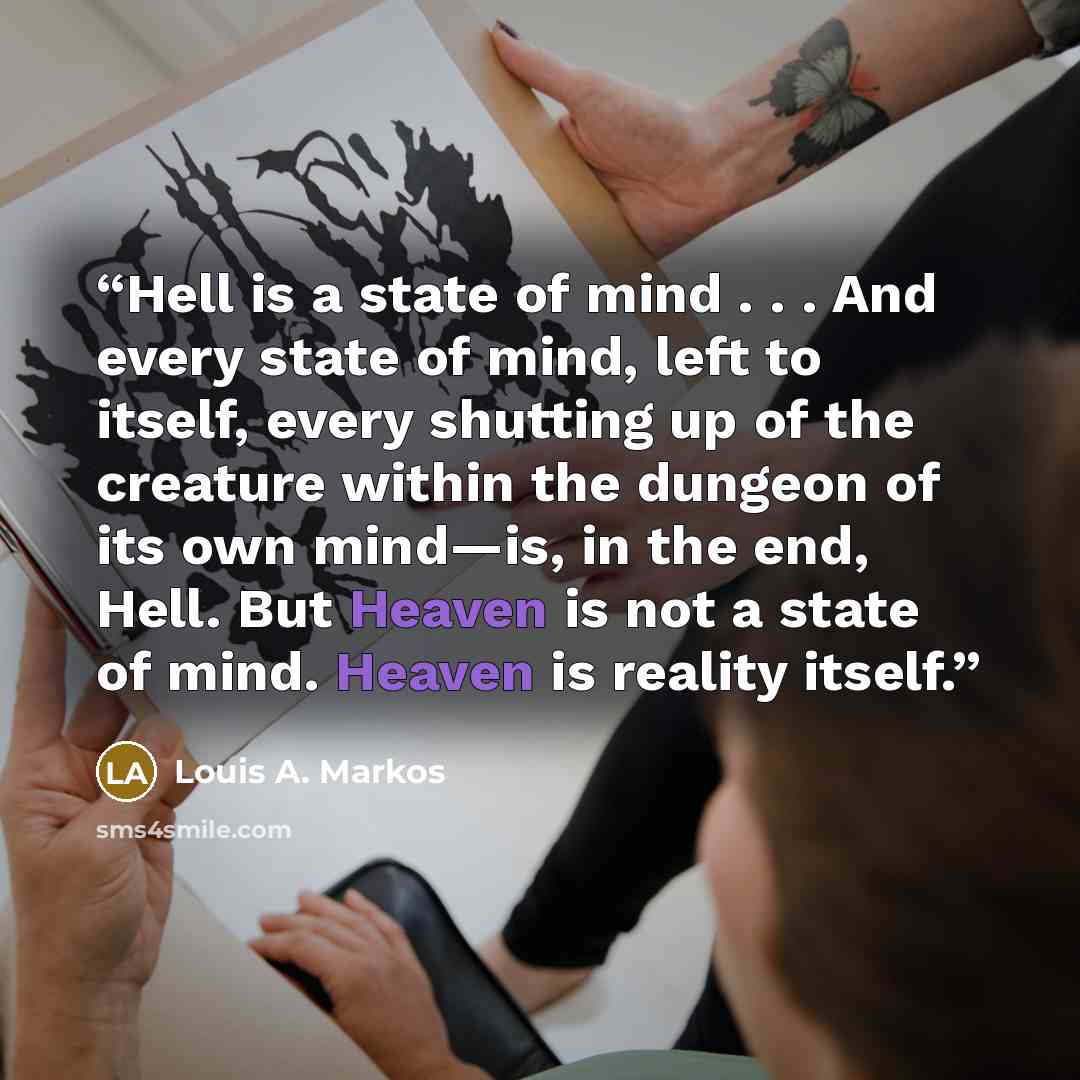 “Hell is a state of mind . . . And every state of mind, left to itself, every shutting up of the creature within the dungeon of its own mind—is, in the end, Hell. But Heaven is not a state of mind. Heaven is reality itself.” quote by Louis A. Markos