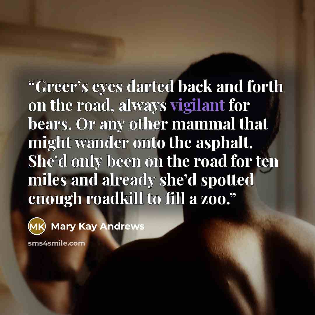 “Greer’s eyes darted back and forth on the road, always vigilant for bears. Or any other mammal that might wander onto the asphalt. She’d only been on the road for ten miles and already she’d spotted enough roadkill to fill a zoo.” quote by Mary Kay Andrews