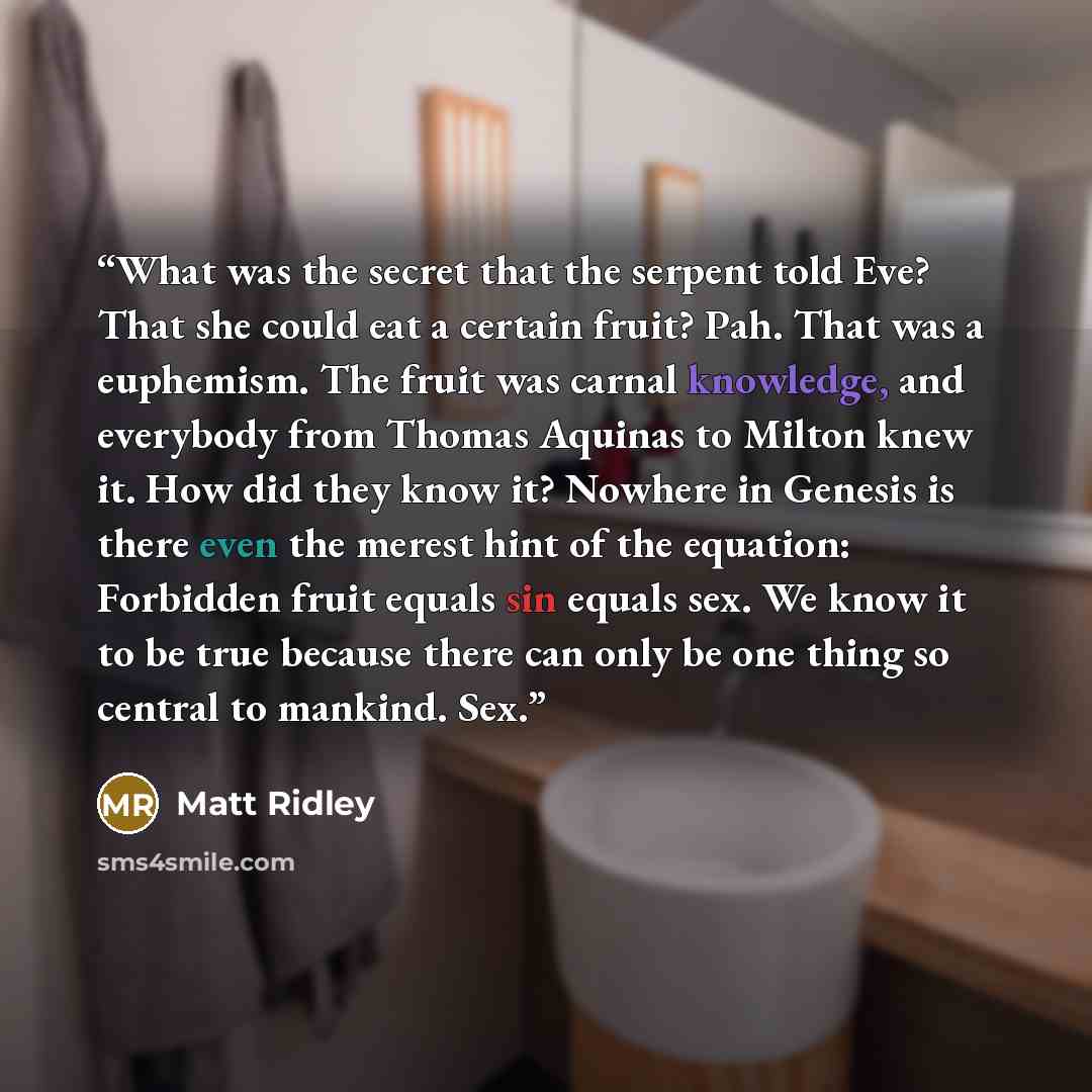 “What was the secret that the serpent told Eve? That she could eat a certain fruit? Pah. That was a euphemism. The fruit was carnal knowledge, and everybody from Thomas Aquinas to Milton knew it. How did they know it? Nowhere in Genesis is there even the merest hint of the equation: Forbidden fruit…” quote by Matt Ridley