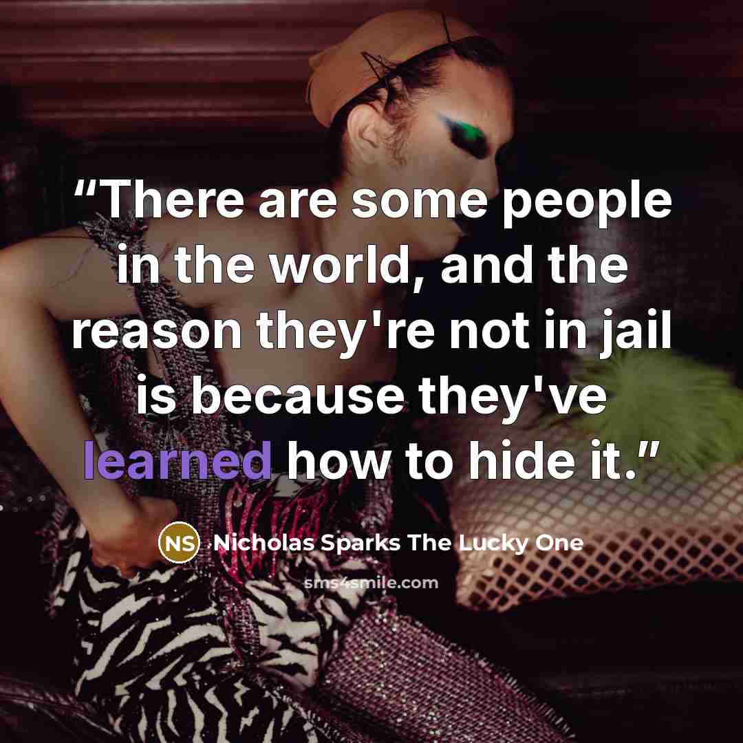 “There are some people in the world, and the reason they're not in jail is because they've learned how to hide it.” quote by Nicholas Sparks The Lucky One