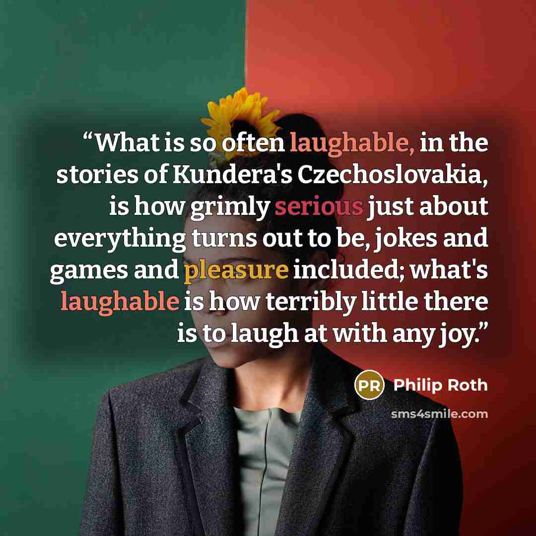 “What is so often laughable, in the stories of Kundera's Czechoslovakia, is how grimly serious just about everything turns out to be, jokes and games and pleasure included; what's laughable is how terribly little there is to laugh at with any joy.” quote by Philip Roth