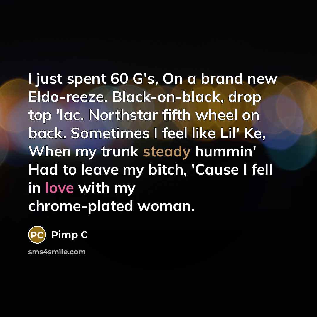 “I just spent 60 G's, On a brand new Eldo-reeze. Black-on-black, drop top 'lac. Northstar fifth wheel on back. Sometimes I feel like Lil' Ke, When my trunk steady hummin' Had to leave my bitch, 'Cause I fell in love with my chrome-plated woman.” quote by Pimp C