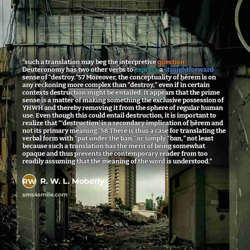 “such a translation may beg the interpretive question. Deuteronomy has two other verbs to express a straightforward sense of “destroy.”57 Moreover, the conceptuality of ḥērem is on any reckoning more complex than “destroy,” even if in certain contexts destruction might be entailed. It appears that…” quote by R. W. L. Moberly