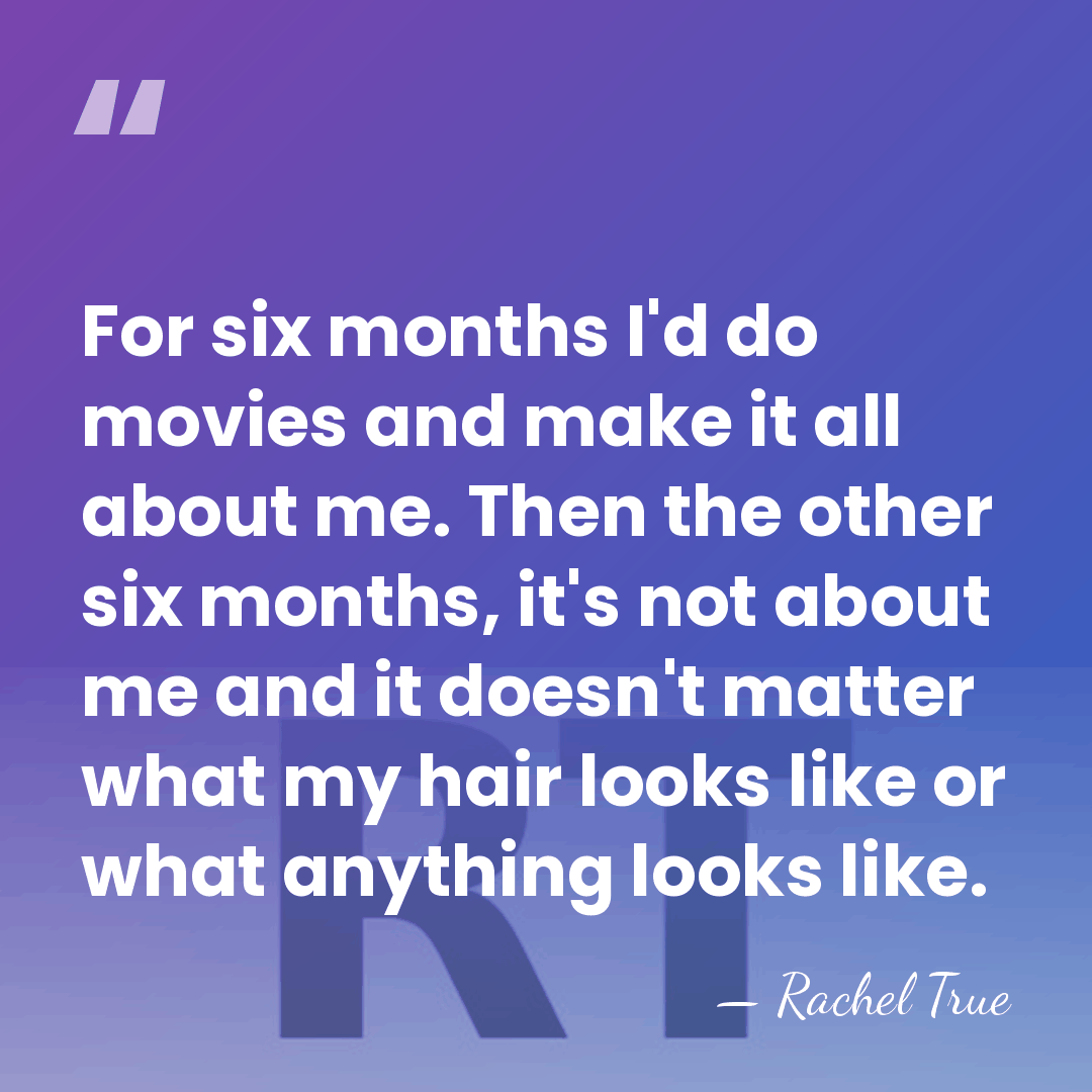 For six months I'd do movies and make it all about me.&hellip; - Rachel True